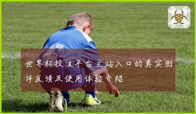 世界杯投注平台主站入口的真实测评反馈及使用体验介绍